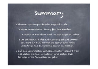 Summary
Grosses vielversprechendes Angebot - aber:
keine konsistente Lösung für den Kunden
weder in Funktion noch in den eigenen Daten
im Schwerpunkt der Entwicklung scheint immer
ein mehr an Funktionen zu stehen und nicht
unbedingt das Bestehende besser zu machen
auf die veränderten Verhaltensmuster versucht man
mit vielen mobilen Angeboten und ersten PushServices erste Antworten zu geben

 
