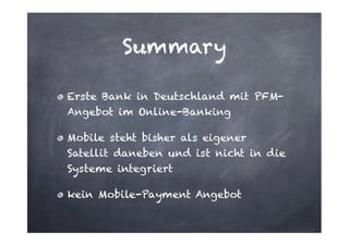 Summary
Erste Bank in Deutschland mit PFMAngebot im Online-Banking
Mobile steht bisher als eigener
Satellit daneben und ist nicht in die
Systeme integriert
kein Mobile-Payment Angebot

 