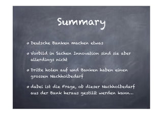Summary
Deutsche Banken machen etwas
Vorbild in Sachen Innovation sind sie aber
allerdings nicht
Dritte holen auf und Banken haben einen
grossen Nachholbedarf
dabei ist die Frage, ob dieser Nachholbedarf
aus der Bank heraus gestillt werden kann…

 