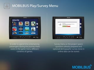 MOBILBUS Play/Survey Menu
In order to spend time entertaining
passengers during the journey there
exists in the game menu diﬀerent
contents of games.
Survey menu or the project-specic
questions already prepared and
optional demographic survey done in
online data can be stored.
 