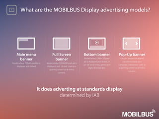 What are the MOBILBUS Display advertising models?
Full Screen
banner
Model where 1280x800 pixel ad is
displayed and clicked. Used as a
opening screen for all menu
content.
It does adverting at standards display
determined by IAB
Main menu
banner
Model where 728x90 pixel ad is
displayed and clicked
Bottom banner
Model where 1280x150 pixel
ad is displayed and clicked.. It
can be used in lms, games and
Digiturk broadcasts.
Pop-Up banner
You can prepare at desired
size and increase your
campaign interaction. Used as
a opening screen for all menu
content.
 