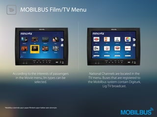 MOBILBUS Film/TV Menu
According to the interests of passengers
in the Movie menu, lm types can be
selected.
National Channels are located in the
TV menu. Buses that are registered to
the Mobilbus system contain Digiturk,
Lig TV broadcast.
*Mobilbus üzerinde yayın yapan lmlerin yayın hakları satın alınmıştır.	
 
 