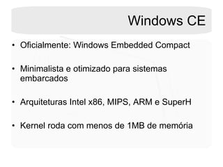 Windows CE Oficialmente: Windows Embedded Compact  Minimalista e otimizado para sistemas embarcados Arquiteturas Intel x86, MIPS, ARM e SuperH Kernel roda com menos de 1MB de memória  