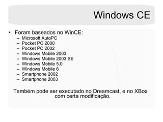 Windows CE Foram baseados no WinCE: Microsoft AutoPC Pocket PC 2000 Pocket PC 2002 Windows Mobile 2003 Windows Mobile 2003 SE Windows Mobile 5.0 Windows Mobile 6 Smartphone 2002 Smartphone 2003 Também pode ser executado no Dreamcast, e no XBox com certa modificação.  
