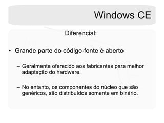 Windows CE Diferencial: Grande parte do código-fonte é aberto Geralmente oferecido aos fabricantes para melhor adaptação do hardware. No entanto, os componentes do núcleo que são genéricos, são distribuídos somente em binário. 