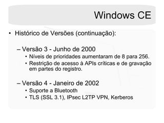 Windows CE Histórico de Versões (continuação): Versão 3 - Junho de 2000 Níveis de prioridades aumentaram de 8 para 256. Restrição de acesso à APIs críticas e de gravação em partes do registro. Versão 4 - Janeiro de 2002 Suporte a Bluetooth TLS (SSL 3.1), IPsec L2TP VPN, Kerberos  