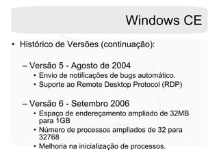 Windows CE Histórico de Versões (continuação): Versão 5 - Agosto de 2004 Envio de notificações de bugs automático. Suporte ao Remote Desktop Protocol (RDP) Versão 6 - Setembro 2006 Espaço de endereçamento ampliado de 32MB para 1GB Número de processos ampliados de 32 para 32768 Melhoria na inicialização de processos. 