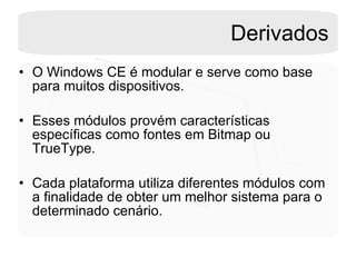 Derivados O Windows CE é modular e serve como base para muitos dispositivos. Esses módulos provém características específicas como fontes em Bitmap ou TrueType.  Cada plataforma utiliza diferentes módulos com a finalidade de obter um melhor sistema para o determinado cenário. 