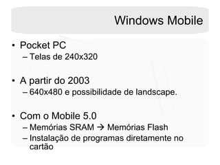 Windows Mobile Pocket PC Telas de 240x320 A partir do 2003 640x480 e possibilidade de landscape. Com o Mobile 5.0 Memórias SRAM    Memórias Flash  Instalação de programas diretamente no cartão 