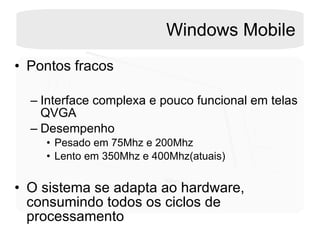 Windows Mobile Pontos fracos Interface complexa e pouco funcional em telas QVGA Desempenho Pesado em 75Mhz e 200Mhz Lento em 350Mhz e 400Mhz(atuais)  O sistema se adapta ao hardware, consumindo todos os ciclos de processamento 