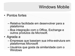 Windows Mobile Pontos fortes Relativa facilidade em desenvolver para a plataforma Boa integração com o Office, Exchange e outros produtos da Microsoft.  Agrada a Empresas que baseiam sua infra-estrutura em plataformas Microsoft  Usuários que gosta da similaridade com o Windows  