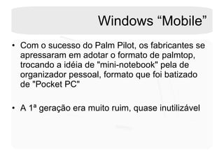 Windows “Mobile” Com o sucesso do Palm Pilot, os fabricantes se apressaram em adotar o formato de palmtop, trocando a idéia de "mini-notebook" pela de organizador pessoal, formato que foi batizado de "Pocket PC"  A 1ª geração era muito ruim, quase inutilizável 