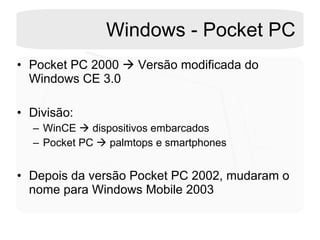 Windows - Pocket PC Pocket PC 2000    Versão modificada do Windows CE 3.0 Divisão: WinCE    dispositivos embarcados Pocket PC    palmtops e smartphones Depois da versão Pocket PC 2002, mudaram o nome para Windows Mobile 2003 