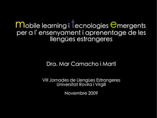 mobile learning i tecnologies emergents
per a l' ensenyament i aprenentage de les
            llengües estrangeres


         Dra. Mar Camacho i Martí

        VIII Jornades de Llengües Estrangeres
                Universitat Rovira i Virgili

                  Novembre 2009


                   JLLEE Tarragona 2009
 