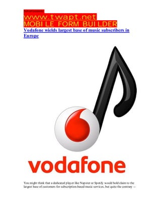 Advertisements:

www.twapt.net
MOBILE FORM BUILDER
Vodafone wields largest base of music subscribers in
Europe




You might think that a dedicated player like Napster or Spotify would hold claim to the
largest base of customers for subscription-based music services, but quite the contrary --
 