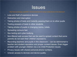 Issues Loss and theft of expensive devices Distraction and interruption Taking photos of tests and instantly passing them on to other pupils Texting answers of tests to other students Taking photos of pupils in changing rooms, toilets Spreading rumours fast Sex texting and cyber-bullying Non-filtered web access that can be used to spread content that some parents do not want their children exposed to. Recording teachers and pupils in the classroom – can be detrimental to teacher and student reputation and proper consent issues. Even bigger problem with younger children vis a vis Child Protection issues Privacy issues with shared personal phone numbers. Uneven access to devices and device quality. http://www.pontydysgu.org/2009/11/25-practical-ideas-for-using-mobile-phones-in-the-classroom/ 