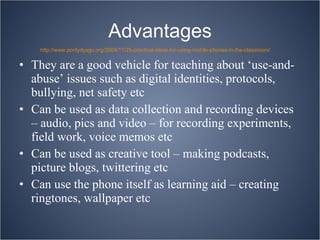 Advantages They are a good vehicle for teaching about ‘use-and-abuse’ issues such as digital identities, protocols, bullying, net safety etc Can be used as data collection and recording devices – audio, pics and video – for recording experiments, field work, voice memos etc Can be used as creative tool – making podcasts, picture blogs, twittering etc Can use the phone itself as learning aid – creating ringtones, wallpaper etc http://www.pontydysgu.org/2009/11/25-practical-ideas-for-using-mobile-phones-in-the-classroom/ 
