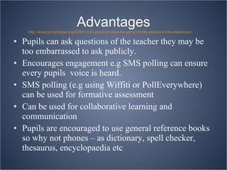 Advantages Pupils can ask questions of the teacher they may be too embarrassed to ask publicly. Encourages engagement e.g SMS polling can ensure every pupils  voice is heard. SMS polling (e.g using Wiffiti or PollEverywhere) can be used for formative assessment Can be used for collaborative learning and communication Pupils are encouraged to use general reference books so why not phones – as dictionary, spell checker, thesaurus, encyclopaedia etc http://www.pontydysgu.org/2009/11/25-practical-ideas-for-using-mobile-phones-in-the-classroom/ 
