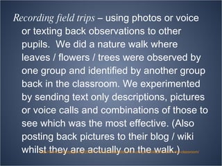 Recording field trips  – using photos or voice or texting back observations to other pupils.  We did a nature walk where leaves / flowers / trees were observed by one group and identified by another group back in the classroom. We experimented by sending text only descriptions, pictures or voice calls and combinations of those to see which was the most effective. (Also posting back pictures to their blog / wiki whilst they are actually on the walk.) http://www.pontydysgu.org/2009/11/25-practical-ideas-for-using-mobile-phones-in-the-classroom/ 