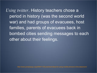 Using twitter . History teachers chose a period in history (was the second world war) and had groups of evacuees, host families, parents of evacuees back in bombed cities sending messages to each other about their feelings. http://www.pontydysgu.org/2009/11/25-practical-ideas-for-using-mobile-phones-in-the-classroom/ 
