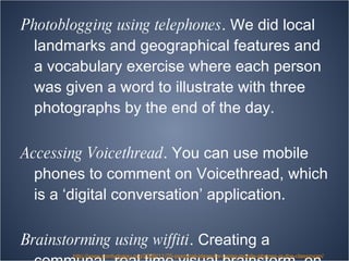 Photoblogging using telephones . We did local landmarks and geographical features and a vocabulary exercise where each person was given a word to illustrate with three photographs by the end of the day.  Accessing Voicethread . You can use mobile phones to comment on Voicethread, which is a ‘digital conversation’ application. Brainstorming using wiffiti . Creating a communal, real time visual brainstorm, on a screen, from their cell phones. http://www.pontydysgu.org/2009/11/25-practical-ideas-for-using-mobile-phones-in-the-classroom/ 