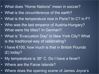 What does “Home Nations” mean in soccer? What is the circumference of the earth? What is the temperature now in Paris? In C? in F? Who was the last emperor of Austria-Hungary? What were his titles? In German?  What is “Evacuation Day” in New York City? What is the traditional way of celebrating? I have €100, how much is that in British Pounds (£) today? My temperature is 38° C. Do I have a fever? Where are the Faroe Islands? Where does the opening scene of James Joyce’s novel  Ulysses  take place? Find a map? A photo? 