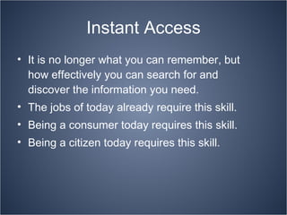 Instant Access It is no longer what you can remember, but how effectively you can search for and discover the information you need. The jobs of today already require this skill. Being a consumer today requires this skill. Being a citizen today requires this skill. 