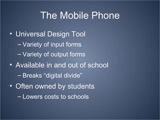 The Mobile Phone Universal Design Tool Variety of input forms Variety of output forms Available in and out of school Breaks “digital divide” Often owned by students Lowers costs to schools 