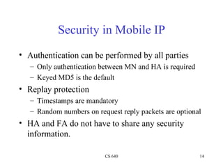 Security in Mobile IP Authentication can be performed by all parties Only authentication between MN and HA is required Keyed MD5 is the default Replay protection Timestamps are mandatory Random numbers on request reply packets are optional HA and FA do not have to share any security information. 