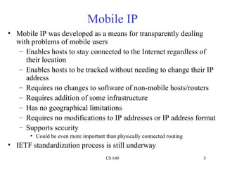 Mobile IP Mobile IP was developed as a means for transparently dealing with problems of mobile users Enables hosts to stay connected to the Internet regardless of their location Enables hosts to be tracked without needing to change their IP address Requires no changes to software of non-mobile hosts/routers Requires addition of some infrastructure Has no geographical limitations Requires no modifications to IP addresses or IP address format Supports security Could be even more important than physically connected routing IETF standardization process is still underway  