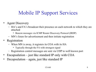 Mobile IP Support Services Agent Discovery HA’s and FA’s broadcast their presence on each network to which they are attached Beacon messages via ICMP Router Discovery Protocol (IRDP) MN’s listen for advertisement and then initiate registration Registration When MN is away, it registers its COA with its HA Typically through the FA with strongest signal Registration control messages are sent via UDP to well known port Encapsulation – just like standard IP only with COA Decapsulation – again, just like standard IP 