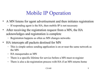 Mobile IP Operation A MN listens for agent advertisement and then initiates registration If responding agent is the HA, then mobile IP is not necessary After receiving the registration request from a MN, the HA acknowledges and registration is complete Registration happens as often as MN changes networks HA intercepts all packets destined for MN This is simple unless sending application is on or near the same network as the MN HA masquerades as MN There is a specific lifetime for service before a MN must re-register There is also a de-registration process with HA if an MN returns home 