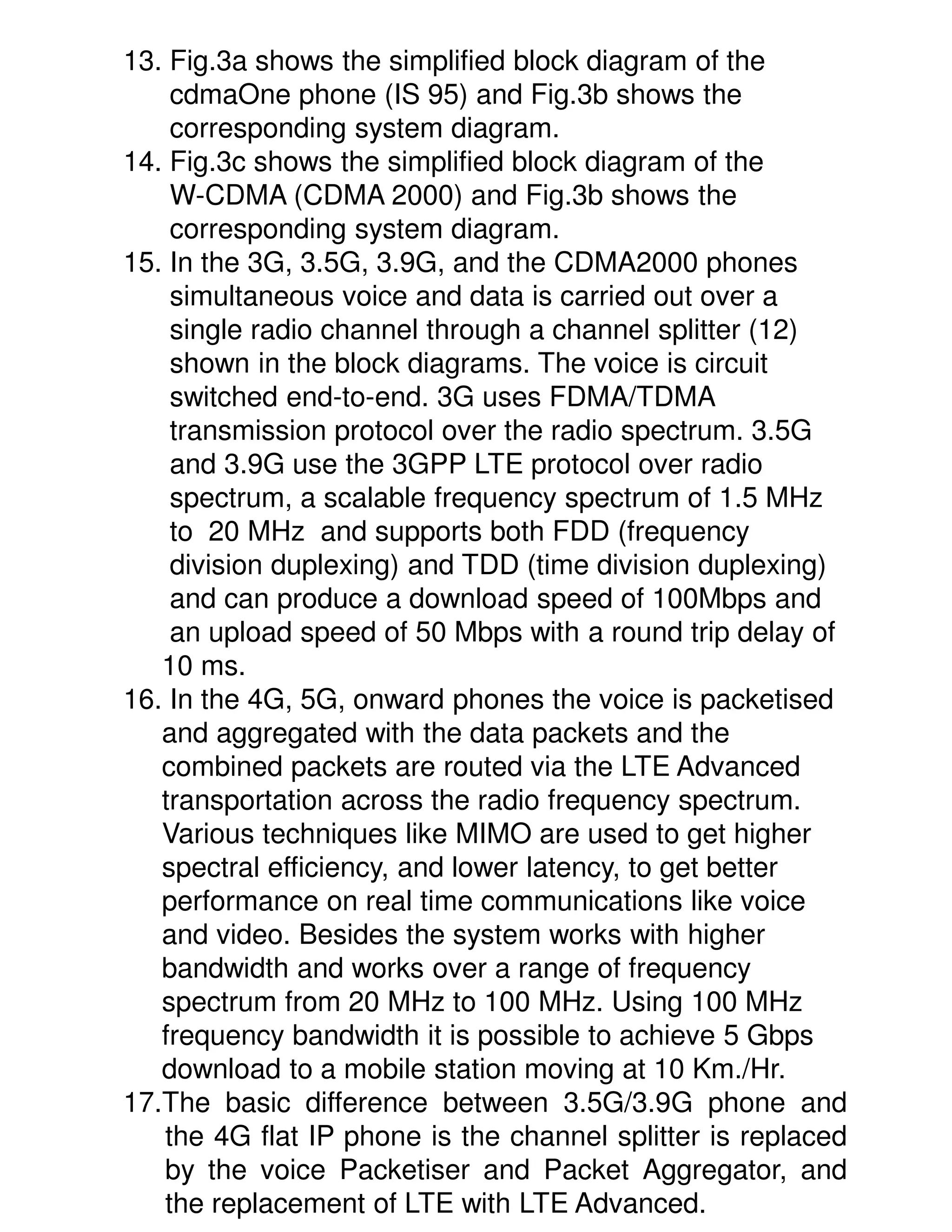 13. Fig.3a shows the simplified block diagram of the
    cdmaOne phone (IS 95) and Fig.3b shows the
    corresponding system diagram.
14. Fig.3c shows the simplified block diagram of the
    W-CDMA (CDMA 2000) and Fig.3b shows the
    corresponding system diagram.
15. In the 3G, 3.5G, 3.9G, and the CDMA2000 phones
    simultaneous voice and data is carried out over a
    single radio channel through a channel splitter (12)
    shown in the block diagrams. The voice is circuit
    switched end-to-end. 3G uses FDMA/TDMA
    transmission protocol over the radio spectrum. 3.5G
    and 3.9G use the 3GPP LTE protocol over radio
    spectrum, a scalable frequency spectrum of 1.5 MHz
    to 20 MHz and supports both FDD (frequency
    division duplexing) and TDD (time division duplexing)
    and can produce a download speed of 100Mbps and
    an upload speed of 50 Mbps with a round trip delay of
   10 ms.
16. In the 4G, 5G, onward phones the voice is packetised
   and aggregated with the data packets and the
   combined packets are routed via the LTE Advanced
   transportation across the radio frequency spectrum.
   Various techniques like MIMO are used to get higher
   spectral efficiency, and lower latency, to get better
   performance on real time communications like voice
   and video. Besides the system works with higher
   bandwidth and works over a range of frequency
   spectrum from 20 MHz to 100 MHz. Using 100 MHz
   frequency bandwidth it is possible to achieve 5 Gbps
   download to a mobile station moving at 10 Km./Hr.
17.The basic difference between 3.5G/3.9G phone and
   the 4G flat IP phone is the channel splitter is replaced
   by the voice Packetiser and Packet Aggregator, and
   the replacement of LTE with LTE Advanced.
 