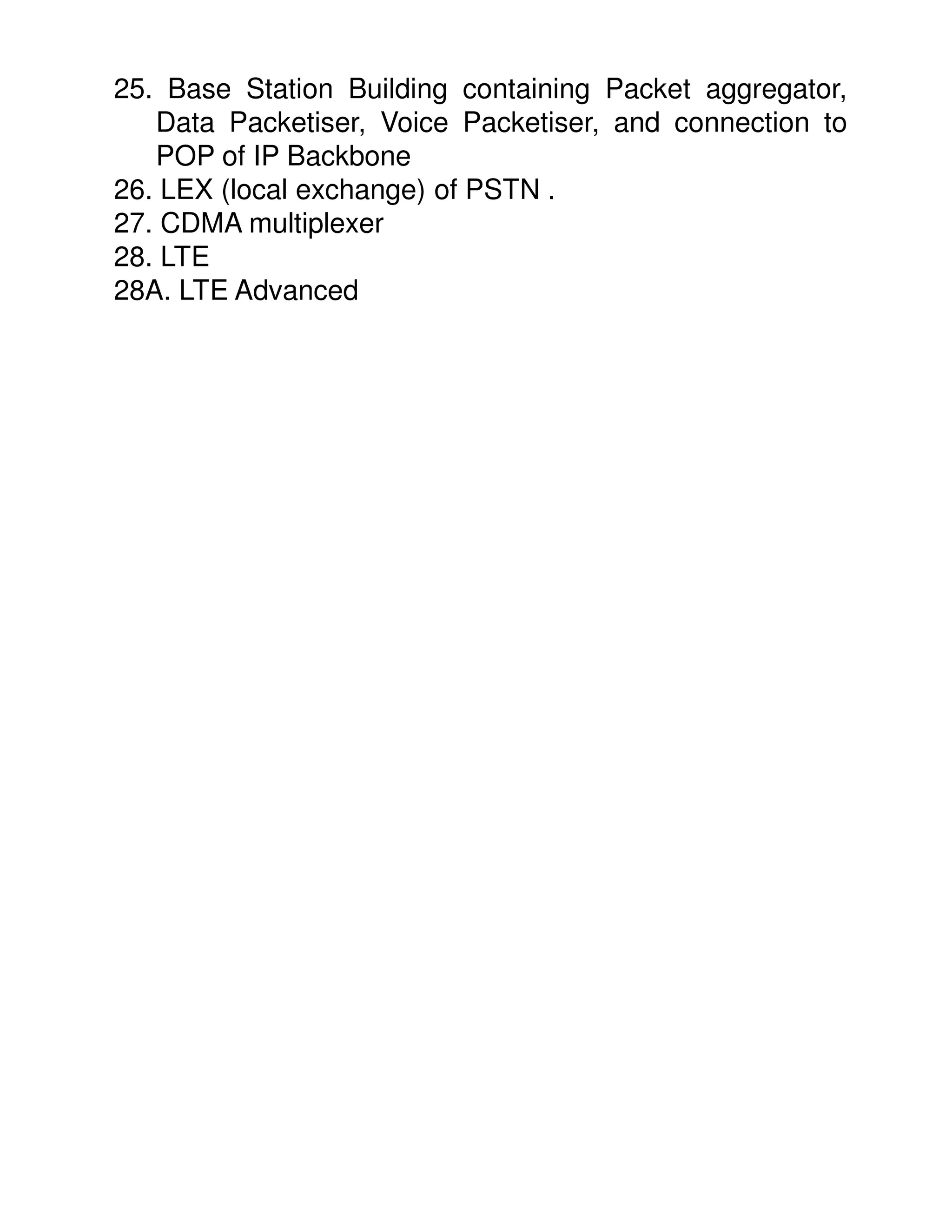 25. Base Station Building containing Packet aggregator,
   Data Packetiser, Voice Packetiser, and connection to
   POP of IP Backbone
26. LEX (local exchange) of PSTN .
27. CDMA multiplexer
28. LTE
28A. LTE Advanced
 