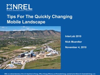 NREL is a national laboratory of the U.S. Department of Energy, Office of Energy Efficiency and Renewable Energy, operated bythe Alliance for Sustainable Energy, LLC.
Tips For The Quickly Changing
Mobile Landscape
InterLab 2010
Nick Muerdter
November 4, 2010
 