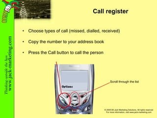 Call register Choose types of call (missed, dialled, received) Copy the number to your address book Press the Call button to call the person Scroll through the list 