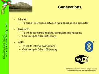Connections Infrared To ‘beam’ information between two phones or to a computer Bluetooth To link to car hands-free kits, computers and headsets Can link up to 10m (30ft) away WiFi To link to Internet connections Can link up to 30m (100ft) away 