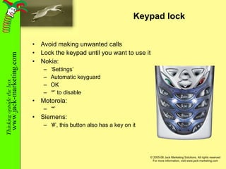 Keypad lock Avoid making unwanted calls Lock the keypad until you want to use it Nokia: ‘ Settings’ Automatic keyguard OK ‘ *’ to disable Motorola: ‘ *’ Siemens: ‘ #’, this button also has a key on it 