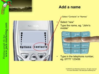 Add a name Select “new” Type the name, eg. “John’s mobile” Type in the telephone number, eg. 07777 123456 Contacts Options Select “Contacts” or “Names” 