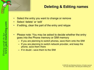 Deleting & Editing names Select the entry you want to change or remove Select ‘delete’ or ‘edit’ If editing, clear the part of the entry and retype Please note: You may be asked to decide whether the entry goes into the Phone memory or SIM memory  If you are planning to switch phones, save them onto the SIM If you are planning to switch network provider, and keep the phone, save them there If in doubt - save them to the SIM 