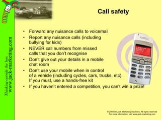 Call safety Forward any nuisance calls to voicemail Report any nuisance calls (including bullying for kids) NEVER call numbers from missed calls that you don’t recognise Don’t give out your details in a mobile chat room Don’t use your mobile when in control of a vehicle (including cycles, cars, trucks, etc). If you must, use a hands-free kit If you haven’t entered a competition, you can’t win a prize! 