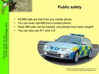 Public safety All 999 calls are free from any mobile phone You can even call 999 from a locked phone Hoax 999 calls can be tracked, and people have been caught! You can also use 911 and 112 