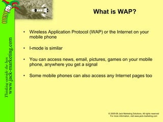 What is WAP? Wireless Application Protocol (WAP) or the Internet on your mobile phone I-mode is similar You can access news, email, pictures, games on your mobile phone, anywhere you get a signal Some mobile phones can also access any Internet pages too 