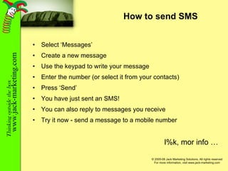 How to send SMS Select ‘Messages’ Create a new message Use the keypad to write your message Enter the number (or select it from your contacts) Press ‘Send’ You have just sent an SMS! You can also reply to messages you receive Try it now - send a message to a mobile number l%k, mor info … 