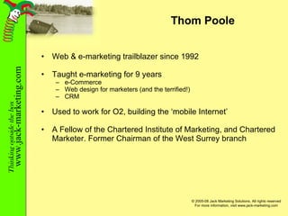Thom Poole Web & e-marketing trailblazer since 1992 Taught e-marketing for 9 years  e-Commerce Web design for marketers (and the terrified!) CRM Used to work for O2, building the ‘mobile Internet’ A Fellow of the Chartered Institute of Marketing, and Chartered Marketer. Former Chairman of the West Surrey branch 