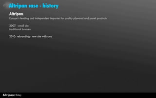 Altripan case - history
     Altripan:
     Europe’s leading and independent importer for quality plywood and panel products

     2007: - small site
     traditional business

     2010: rebranding - new site with cms




Altripan: History
 
