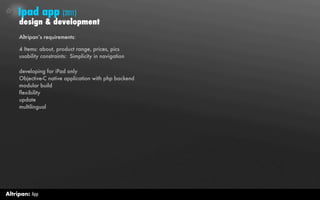 Ipad app (2011)
     design & development
     Altripan’s requirements:

     4 Items: about, product range, prices, pics
     usability constraints: Simplicity in navigation

     developing for iPad only
     Objective-C native application with php backend
     modular build
     flexibility
     update
     multilingual




Altripan: App
 