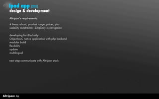 Ipad app (2011)
     design & development
     Altripan’s requirements:

     4 Items: about, product range, prices, pics
     usability constraints: Simplicity in navigation

     developing for iPad only
     Objective-C native application with php backend
     modular build
     flexibility
     update
     multilingual

     next step:communicate with Altripan stock




Altripan: App
 