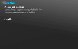 collective
Dreams and Creations
Dreams & Creations is a creative technical studio based in Ghent.
We create websites, installations and mobile applications.
Our creations are based on ideas not on technology.




Syntetik
 