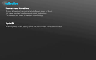 collective
Dreams and Creations
Dreams & Creations is a creative technical studio based in Ghent.
We create websites, installations and mobile applications.
Our creations are based on ideas not on technology.




Syntetik
Multidisciplinary studio, deeply in love with new media & visual communication
 